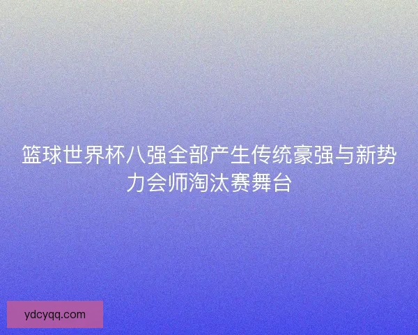篮球世界杯八强全部产生传统豪强与新势力会师淘汰赛舞台