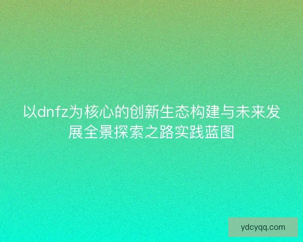 以dnfz为核心的创新生态构建与未来发展全景探索之路实践蓝图