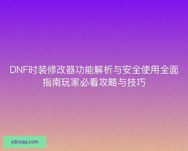 DNF时装修改器功能解析与安全使用全面指南玩家必看攻略与技巧