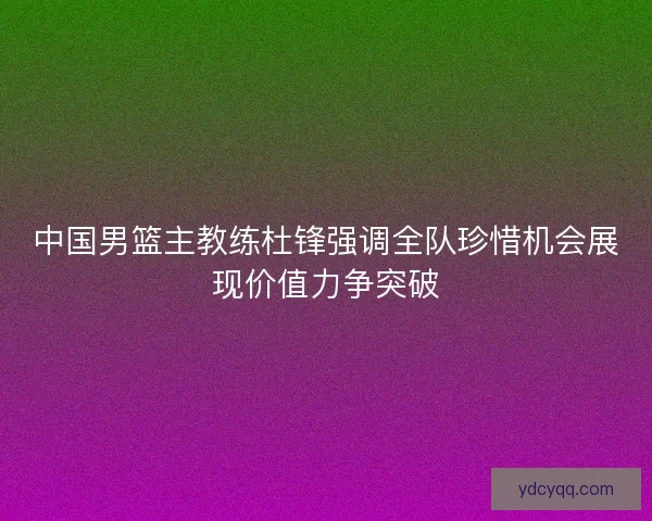 中国男篮主教练杜锋强调全队珍惜机会展现价值力争突破